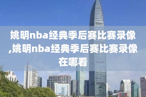 姚明nba经典季后赛比赛录像,姚明nba经典季后赛比赛录像在哪看