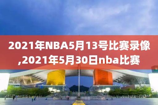 2021年NBA5月13号比赛录像,2021年5月30日nba比赛