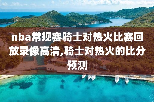nba常规赛骑士对热火比赛回放录像高清,骑士对热火的比分预测