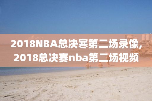 2018NBA总决寒第二场录像,2018总决赛nba第二场视频