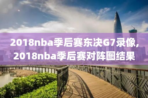 2018nba季后赛东决G7录像,2018nba季后赛对阵图结果