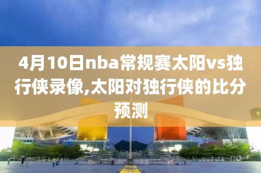 4月10日nba常规赛太阳vs独行侠录像,太阳对独行侠的比分预测