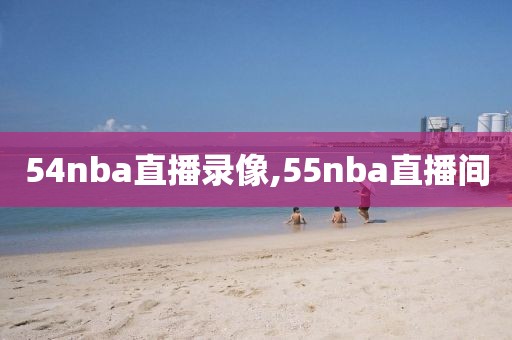 54nba直播录像,55nba直播间