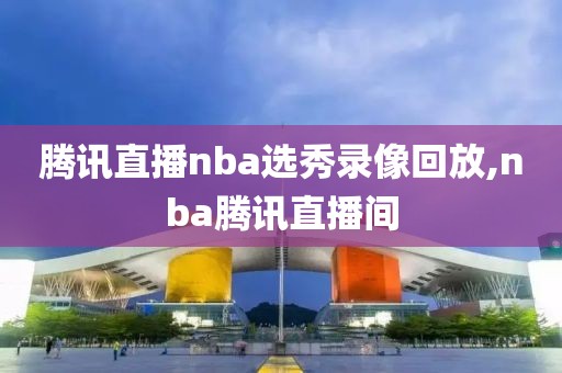 腾讯直播nba选秀录像回放,nba腾讯直播间