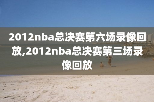 2012nba总决赛第六场录像回放,2012nba总决赛第三场录像回放