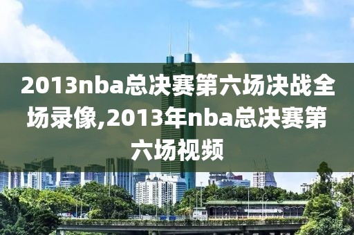 2013nba总决赛第六场决战全场录像,2013年nba总决赛第六场视频