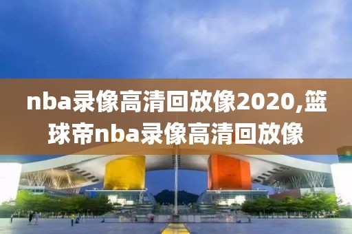 nba录像高清回放像2020,篮球帝nba录像高清回放像