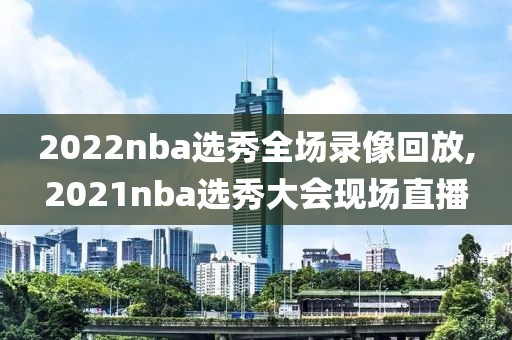 2022nba选秀全场录像回放,2021nba选秀大会现场直播