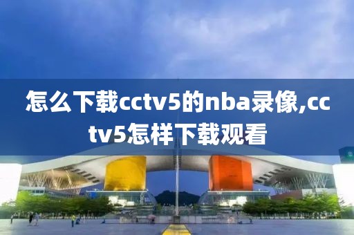 怎么下载cctv5的nba录像,cctv5怎样下载观看