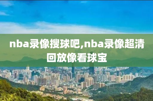 nba录像搜球吧,nba录像超清回放像看球宝