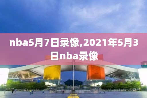 nba5月7日录像,2021年5月3日nba录像