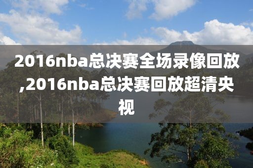 2016nba总决赛全场录像回放,2016nba总决赛回放超清央视